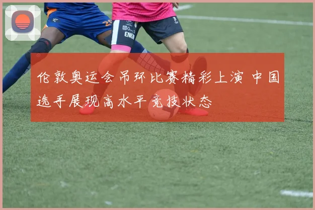 伦敦奥运会吊环比赛精彩上演 中国选手展现高水平竞技状态
