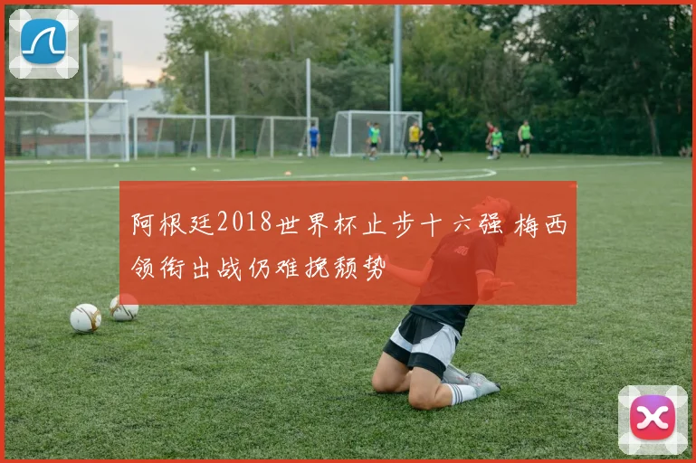 阿根廷2018世界杯止步十六强 梅西领衔出战仍难挽颓势
