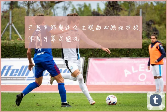 巴塞罗那奥运会主题曲回顾经典旋律与开幕式盛况