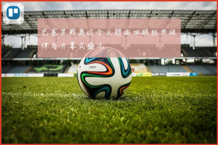 巴塞罗那奥运会主题曲回顾经典旋律与开幕式盛况