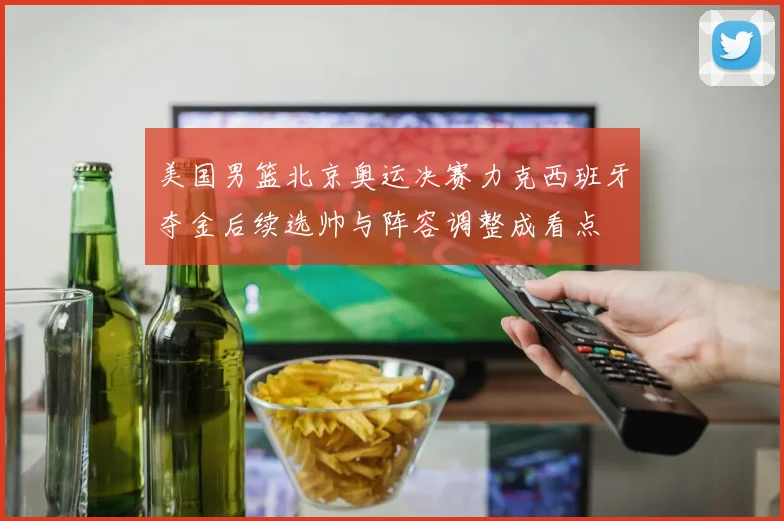 美国男篮北京奥运决赛力克西班牙夺金后续选帅与阵容调整成看点