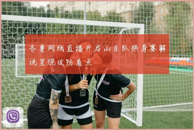 齐鲁网线直播开启山东队热身赛解说呈现攻防看点