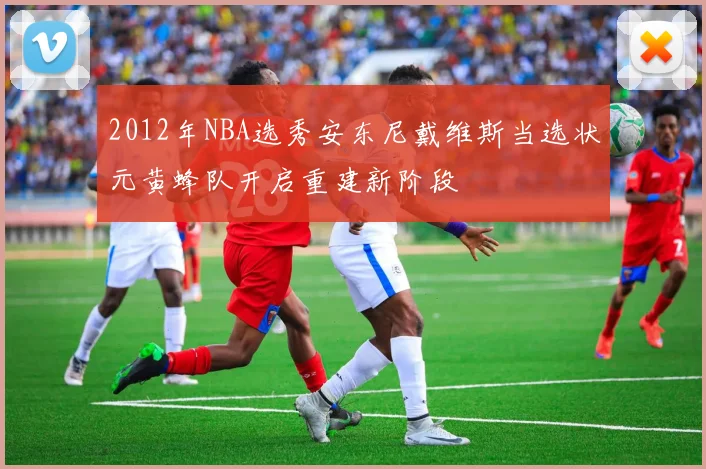 2012年NBA选秀安东尼戴维斯当选状元黄蜂队开启重建新阶段