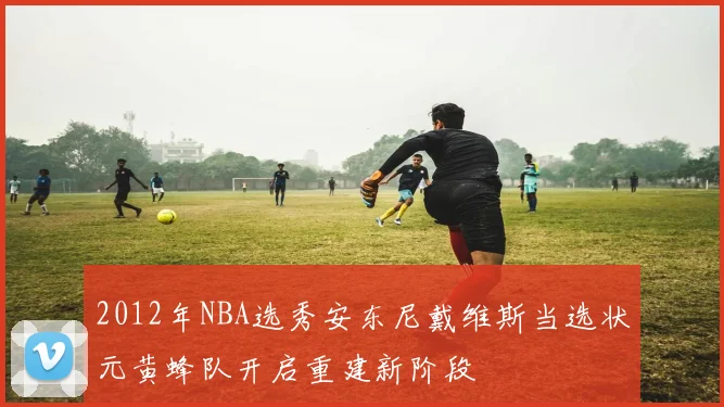 2012年NBA选秀安东尼戴维斯当选状元黄蜂队开启重建新阶段