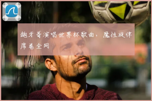 龅牙哥演唱世界杯歌曲,魔性旋律席卷全网