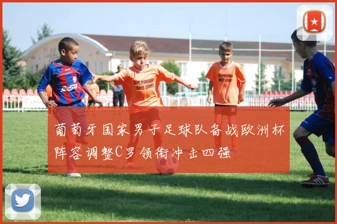 葡萄牙国家男子足球队备战欧洲杯阵容调整C罗领衔冲击四强