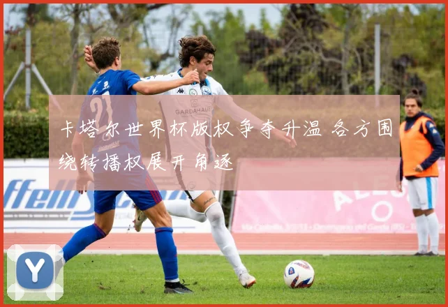 卡塔尔世界杯版权争夺升温 各方围绕转播权展开角逐