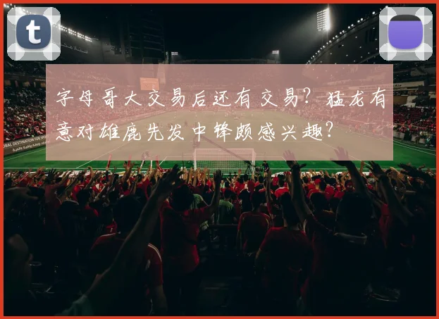 字母哥大交易后还有交易？猛龙有意对雄鹿先发中锋颇感兴趣？