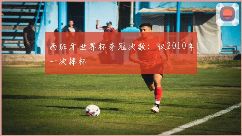 西班牙世界杯夺冠次数：仅2010年一次捧杯