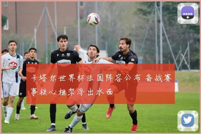 卡塔尔世界杯法国阵容公布 备战赛事核心框架浮出水面