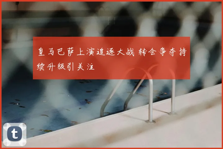皇马巴萨上演追逐大战 转会争夺持续升级引关注