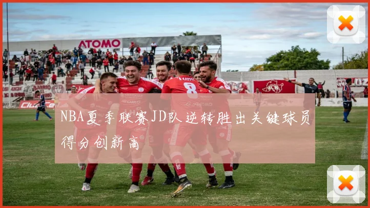 NBA夏季联赛JD队逆转胜出关键球员得分创新高