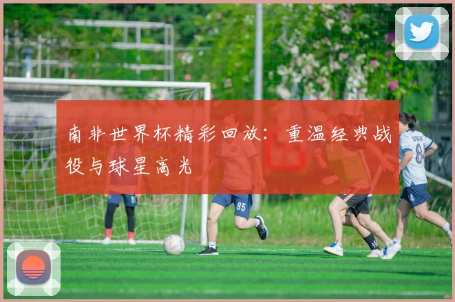 南非世界杯精彩回放:重温经典战役与球星高光