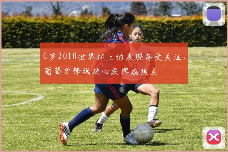 C罗2010世界杯上的表现备受关注，葡萄牙锋线核心发挥成焦点