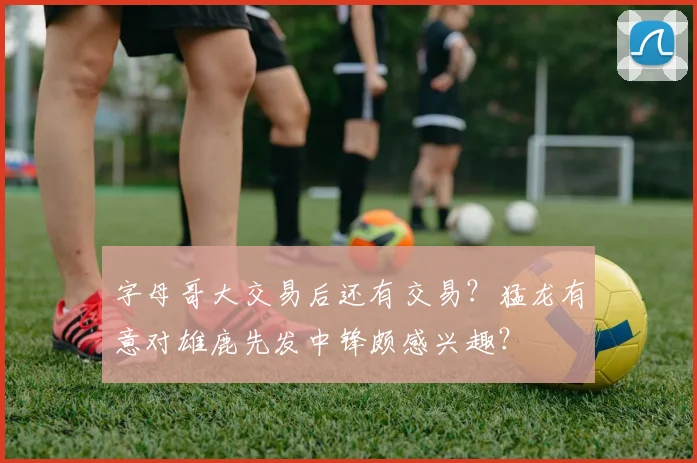 字母哥大交易后还有交易？猛龙有意对雄鹿先发中锋颇感兴趣？