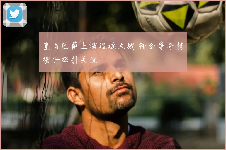 皇马巴萨上演追逐大战 转会争夺持续升级引关注