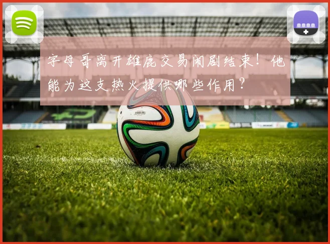 字母哥离开雄鹿交易闹剧结束！他能为这支热火提供哪些作用？