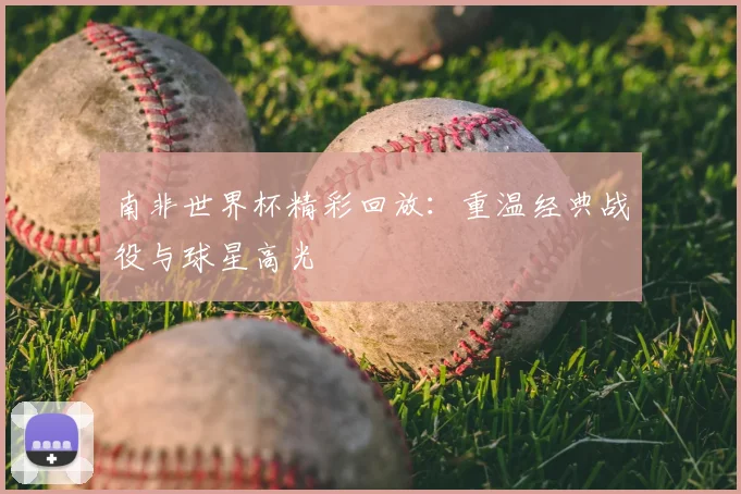 南非世界杯精彩回放：重温经典战役与球星高光