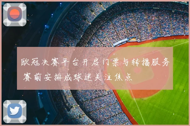 欧冠决赛平台开启门票与转播服务 赛前安排成球迷关注焦点