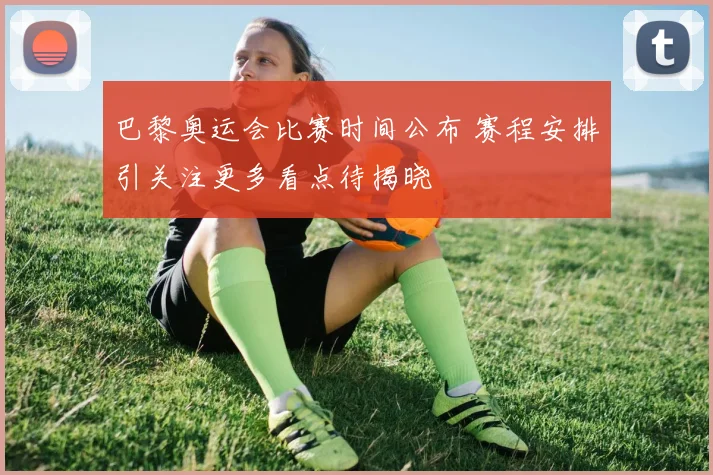 巴黎奥运会比赛时间公布 赛程安排引关注更多看点待揭晓