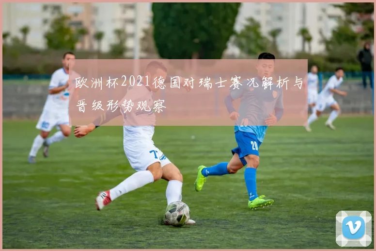 欧洲杯2021德国对瑞士赛况解析与晋级形势观察