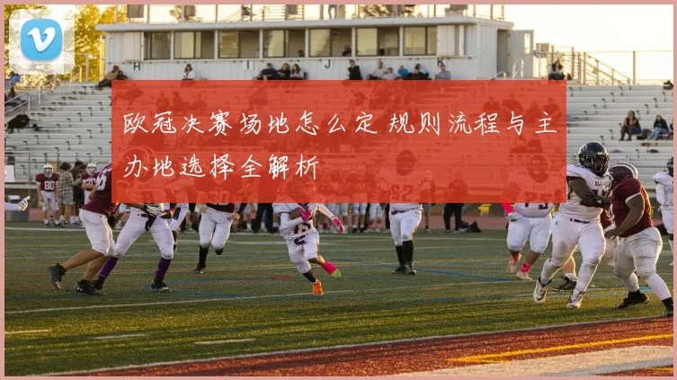 欧冠决赛场地怎么定 规则流程与主办地选择全解析