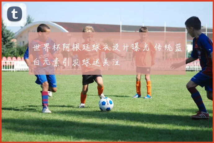 世界杯阿根廷球衣设计曝光 传统蓝白元素引发球迷关注
