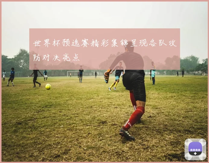 世界杯预选赛精彩集锦呈现各队攻防对决亮点