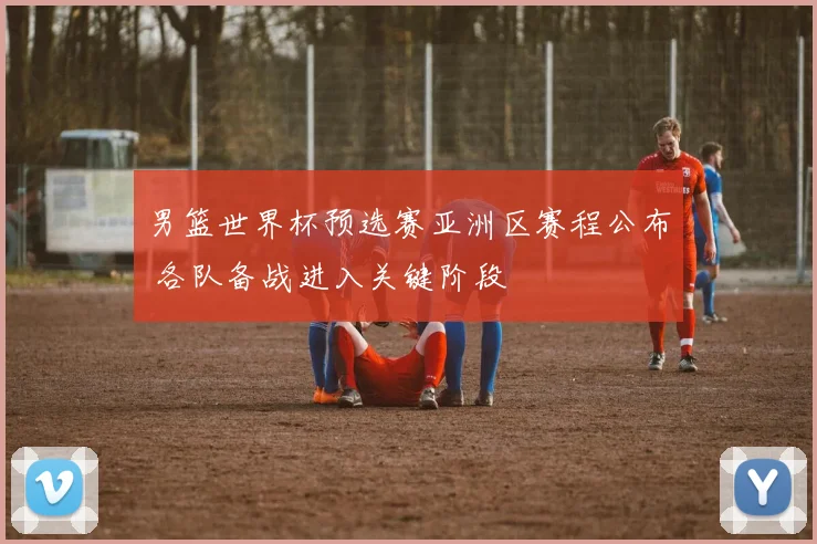 男篮世界杯预选赛亚洲区赛程公布 各队备战进入关键阶段