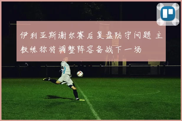 伊利亚斯谢尔赛后复盘防守问题 主教练称将调整阵容备战下一场