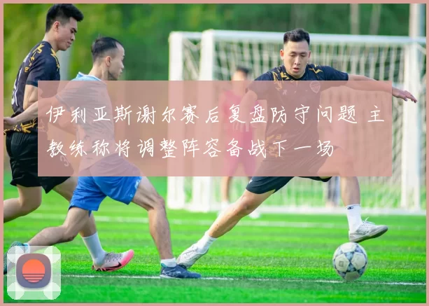 伊利亚斯谢尔赛后复盘防守问题 主教练称将调整阵容备战下一场