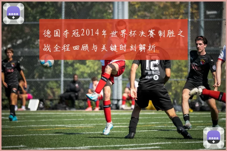 德国夺冠2014年世界杯决赛制胜之战全程回顾与关键时刻解析