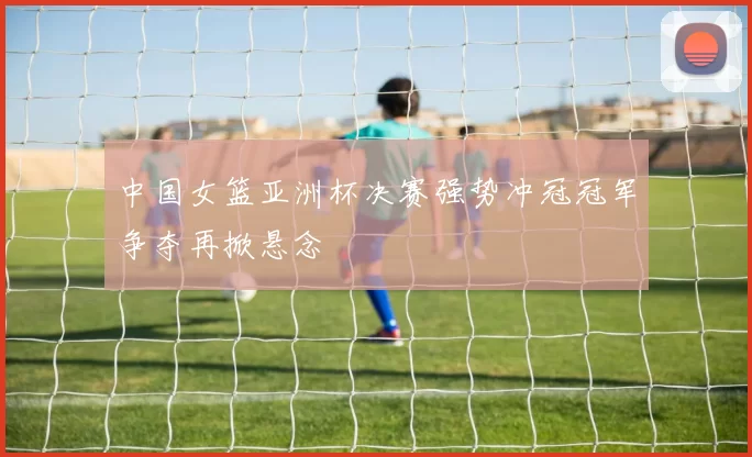 中国女篮亚洲杯决赛强势冲冠冠军争夺再掀悬念