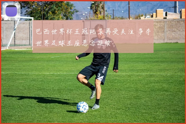 巴西世界杯五冠纪录再受关注 争夺世界足球王座悬念延续