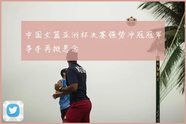 中国女篮亚洲杯决赛强势冲冠冠军争夺再掀悬念