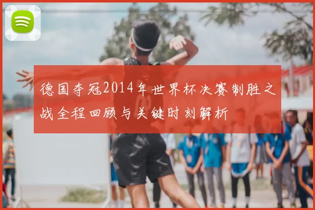 德国夺冠2014年世界杯决赛制胜之战全程回顾与关键时刻解析