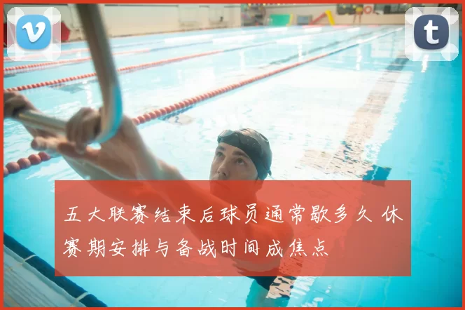 五大联赛结束后球员通常歇多久 休赛期安排与备战时间成焦点