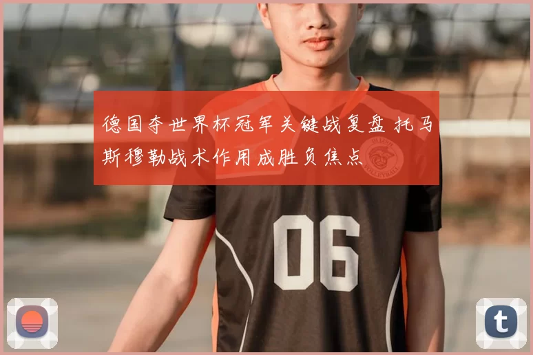 德国夺世界杯冠军关键战复盘 托马斯穆勒战术作用成胜负焦点