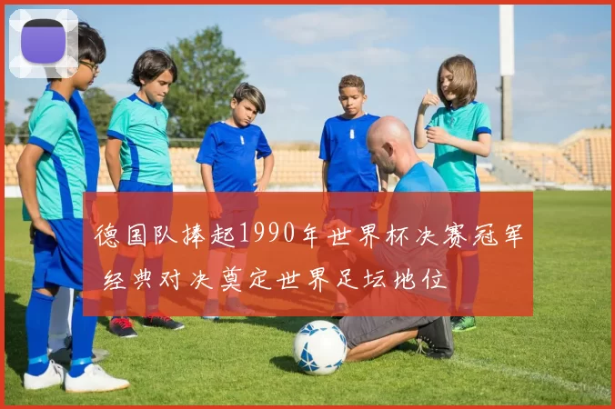 德国队捧起1990年世界杯决赛冠军 经典对决奠定世界足坛地位