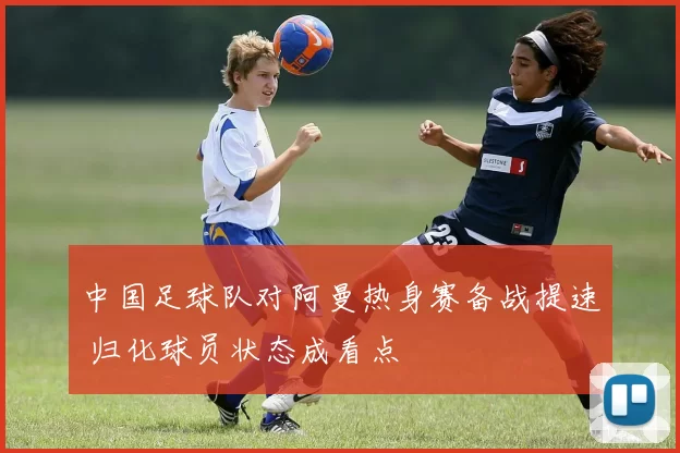 中国足球队对阿曼热身赛备战提速 归化球员状态成看点