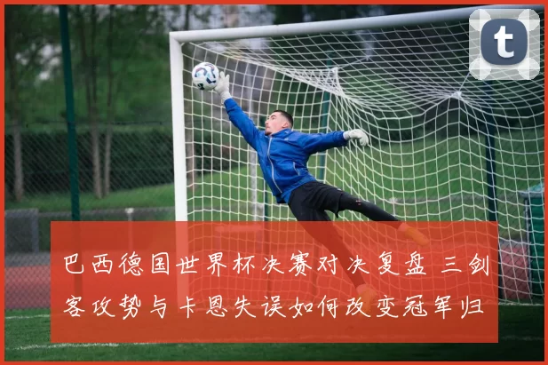 巴西德国世界杯决赛对决复盘 三剑客攻势与卡恩失误如何改变冠军归属