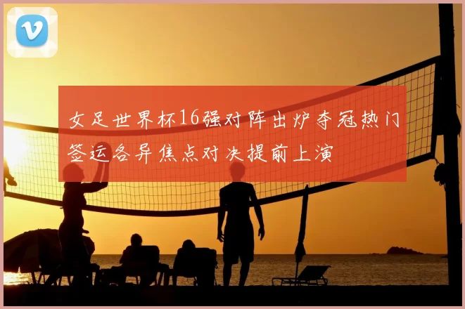 女足世界杯16强对阵出炉夺冠热门签运各异焦点对决提前上演