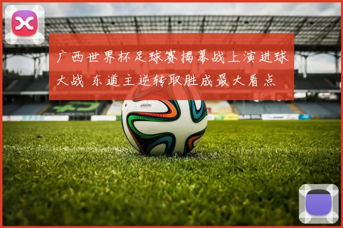 广西世界杯足球赛揭幕战上演进球大战 东道主逆转取胜成最大看点