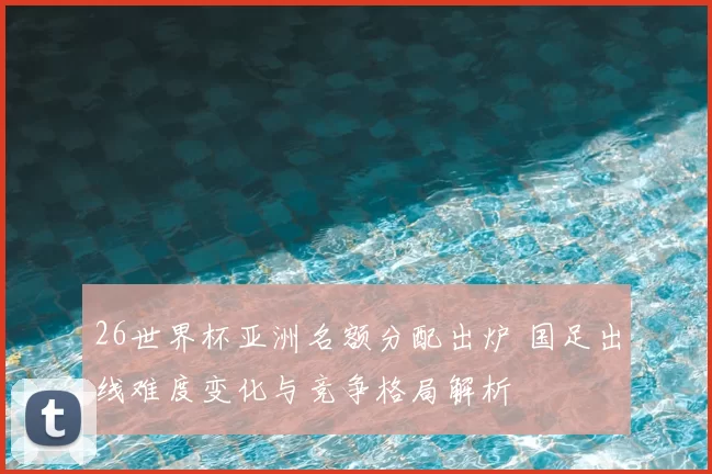 26世界杯亚洲名额分配出炉 国足出线难度变化与竞争格局解析