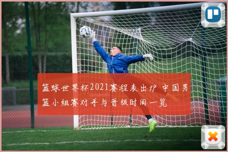 篮球世界杯2021赛程表出炉 中国男篮小组赛对手与晋级时间一览