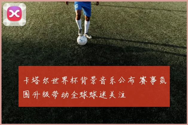 卡塔尔世界杯背景音乐公布 赛事氛围升级带动全球球迷关注