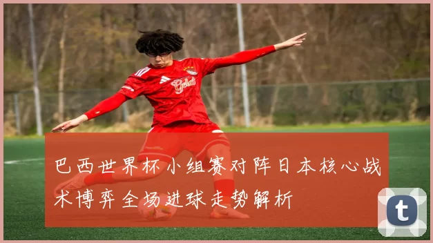 巴西世界杯小组赛对阵日本核心战术博弈全场进球走势解析