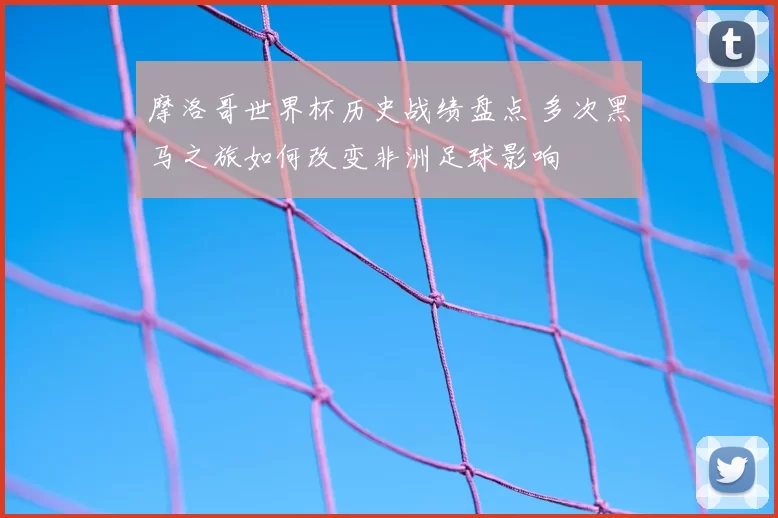 摩洛哥世界杯历史战绩盘点 多次黑马之旅如何改变非洲足球影响