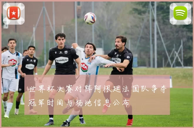 世界杯决赛对阵阿根廷法国队争夺冠军时间与场地信息公布