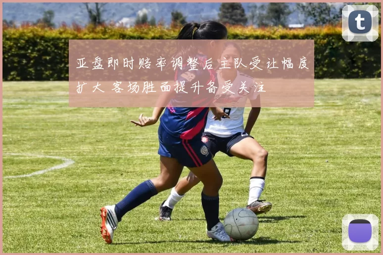 亚盘即时赔率调整后主队受让幅度扩大 客场胜面提升备受关注